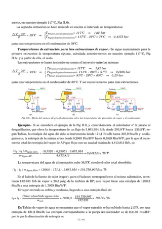 mente, en nuestro ejemplo 117°C, Fig II.8b.
La segunda extracción se hace teniendo en cuenta el intervalo de temperaturas:
117º - 39º
2
= 39ºC ⇒
TPrimer precalentamiento= 117ºC ⇒ 1,82 bar
TSegundoprecalentamiento= 117ºC - 39ºC = 78ºC ⇒ 0,4375 bar



para una temperatura en el condensador de 39°C.
Temperaturas de extracción para tres extracciones de vapor.- Se sigue manteniendo para la
primera extracción la temperatura óptima, calculada anteriormente; en nuestro ejemplo 117°C, Fig
II.8c, y a partir de élla, el resto.
Las extracciones se hacen teniendo en cuenta el intervalo entre las mismas
117º - 39º
3
= 26ºC ⇒
TPrimer precalentamiento= 117ºC ⇒ 1,82 bar
TSegundoprecalentamiento= 117ºC - 26ºC = 91ºC ⇒ 0,7286 bar
TTercer precalentamiento= 91ºC - 26ºC = 65ºC ⇒ 0,25 bar



para una temperatura en el condensador de 39°C. Y así sucesivamente para más extracciones.
(a) (b) (c)
Fig II.8.- Efecto del número de precalentamientos entre las temperaturas del generador de vapor y el condensador
Ejemplo.- Si se considera el ejemplo de la Fig II.9, y concretamente el calentador nº 3, previo al
desgasificador, que eleva la temperatura de un flujo de 3.661.954 lb/h, desde 203,8ºF hasta 239,5ºF; se-
gún Tablas, la entalpía del agua del ciclo se incrementa desde 171,1 Btu/lb hasta 207,9 Btu/lb y, análo-
gamente, la entropía de la misma crece desde 0,2985 Btu/lbºF hasta 0,3526 Btu/lbºF, por lo que el incre-
mento total de entropía del vapor de AP que fluye con un caudal másico de 4.813.813 lb/h, es:
€
( s2 - s1 ) magua alim.
mVapor AP
=
(0,3526 - 0,2985 ) × 3.661.954
4.813.813
= 0 ,0412Btu/lbºF
La temperatura del agua de alimentación sube 36,5ºF, siendo el calor total absorbido:
€
(i2 - i1 ) mAgua Alim. = ( 208,0 - 171,2)× 3.661.954 = 134.759.907Btu/lb
En el lado de la fuente de calor (vapor), para el balance correspondiente al mismo calentador, se ex-
traen 132.333 lb/h de vapor a 28,8 psig, de la turbina de BP; este vapor tiene una entalpía de 1200,3
Btu/lb y una entropía de 1,7079 Btu/lbºF.
El vapor extraído se enfría y condensa, llegando a una entalpía final de:
€
i2= i1 -
Calor absorbido agua ciclo
mextr
= 1200 ,3 - 134.759.907
132.333
= 182Btu/lb
En Tablas de vapor de agua se encuentra que el vapor extraído se ha enfriado hasta 213ºF, con una
entalpía de 181,2 Btu/lb. La entropía correspondiente a la purga del calentador es de 0,3136 Btu/lbF;
por lo que la disminución de entropía es:
II.-45
 