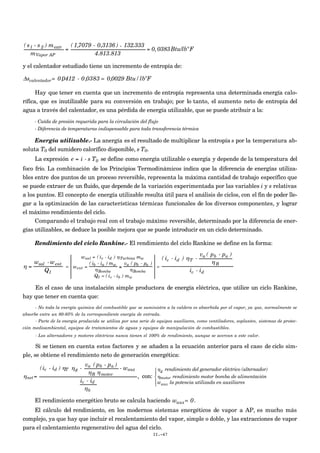 €
( s1 - s 2 ) mextr
mVapor AP
=
( 1,7079 - 0,3136 ) × 132.333
4.813.813
= 0,0383Btu/lbºF
y el calentador estudiado tiene un incremento de entropía de:
Δscalentador= 0,0412 - 0,0383 = 0,0029 Btu/lbºF
Hay que tener en cuenta que un incremento de entropía representa una determinada energía calo-
rífica, que es inutilizable para su conversión en trabajo; por lo tanto, el aumento neto de entropía del
agua a través del calentador, es una pérdida de energía utilizable, que se puede atribuir a la:
- Caída de presión requerida para la circulación del flujo
- Diferencia de temperaturas indispensable para toda transferencia térmica
Energía utilizable.- La anergía es el resultado de multiplicar la entropía s por la temperatura ab-
soluta T0 del sumidero calorífico disponible, s T0.
La expresión e = i - s T0 se define como energía utilizable o exergía y depende de la temperatura del
foco frío. La combinación de los Principios Termodinámicos indica que la diferencia de energías utiliza-
bles entre dos puntos de un proceso reversible, representa la máxima cantidad de trabajo específico que
se puede extraer de un fluido, que depende de la variación experimentada por las variables i y s relativas
a los puntos. El concepto de energía utilizable resulta útil para el análisis de ciclos, con el fin de poder lle-
gar a la optimización de las características térmicas funcionales de los diversos componentes, y lograr
el máximo rendimiento del ciclo.
Comparando el trabajo real con el trabajo máximo reversible, determinado por la diferencia de ener-
gías utilizables, se deduce la posible mejora que se puede introducir en un ciclo determinado.
Rendimiento del ciclo Rankine.- El rendimiento del ciclo Rankine se define en la forma:
η =
wsal -went
Q1
=
wsal = ( ic - id ) ηTurbina mw
went =
( ib - ia ) mw
ηBomba
≅
va ( pb - pa )
ηBomba
Q1 = ( ic - ib ) mw
=
( ic - id ) ηT -
va ( pb - pa )
ηB
ic - id
En el caso de una instalación simple productora de energía eléctrica, que utilice un ciclo Rankine,
hay que tener en cuenta que:
- No toda la energía química del combustible que se suministra a la caldera es absorbida por el vapor, ya que, normalmente se
absorbe entre un 80-85% de la correspondiente energía de entrada.
- Parte de la energía producida se utiliza por una serie de equipos auxiliares, como ventiladores, soplantes, sistemas de protec-
ción medioambiental, equipos de tratamientos de aguas y equipos de manipulación de combustibles.
- Los alternadores y motores eléctricos nunca tienen el 100% de rendimiento, aunque se acercan a este valor.
Si se tienen en cuenta estos factores y se añaden a la ecuación anterior para el caso de ciclo sim-
ple, se obtiene el rendimiento neto de generación energética:
€
ηnet=
(ic - id ) ηT ηg -
va ( pb - pa )
ηB ηmotor
- waux
ic - id
ηb
, con:
ηg rendimiento del generador eléctrico (alternador)
ηmotor rendimiento motor bomba de alimentación
waux la potencia utilizada en auxiliares





El rendimiento energético bruto se calcula haciendo waux= 0.
El cálculo del rendimiento, en los modernos sistemas energéticos de vapor a AP, es mucho más
complejo, ya que hay que incluir el recalentamiento del vapor, simple o doble, y las extracciones de vapor
para el calentamiento regenerativo del agua del ciclo.
II.-47
 