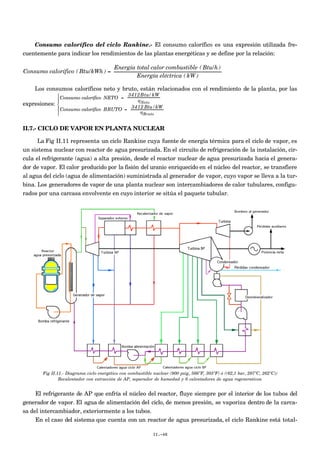 Consumo calorífico del ciclo Rankine.- El consumo calorífico es una expresión utilizada fre-
cuentemente para indicar los rendimientos de las plantas energéticas y se define por la relación:
€
Consumo calorífico ( Btu/kWh ) =
Energía total calor combustible ( Btu/h)
Energía eléctrica ( kW )
Los consumos caloríficos neto y bruto, están relacionados con el rendimiento de la planta, por las
expresiones:
Consumo calorífico NETO =
3412Btu/kW
ηNeto
Consumo calorífico BRUTO =
3412 Btu/kW
ηBruto





II.7.- CICLO DE VAPOR EN PLANTA NUCLEAR
La Fig II.11 representa un ciclo Rankine cuya fuente de energía térmica para el ciclo de vapor, es
un sistema nuclear con reactor de agua presurizada. En el circuito de refrigeración de la instalación, cir-
cula el refrigerante (agua) a alta presión, desde el reactor nuclear de agua presurizada hacia el genera-
dor de vapor. El calor producido por la fisión del uranio enriquecido en el núcleo del reactor, se transfiere
al agua del ciclo (agua de alimentación) suministrada al generador de vapor, cuyo vapor se lleva a la tur-
bina. Los generadores de vapor de una planta nuclear son intercambiadores de calor tubulares, configu-
rados por una carcasa envolvente en cuyo interior se sitúa el paquete tubular.
Fig II.11.- Diagrama ciclo energético con combustible nuclear (900 psig, 566ºF, 303ºF) ó ((62,1 bar, 297ºC, 262ºC))
Recalentador con extracción de AP, separador de humedad y 6 calentadores de agua regenerativos
El refrigerante de AP que enfría el núcleo del reactor, fluye siempre por el interior de los tubos del
generador de vapor. El agua de alimentación del ciclo, de menos presión, se vaporiza dentro de la carca-
sa del intercambiador, exteriormente a los tubos.
En el caso del sistema que cuenta con un reactor de agua presurizada, el ciclo Rankine está total-
II.-48
 