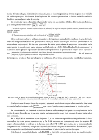mente del lado del agua no reactiva (secundario), que se vaporiza primero y circula después en el circuito
del ciclo vapor-agua. El sistema de refrigerante del reactor (primario) es la fuente calorífica del ciclo
Rankine, que es el generador de energía.
La presión de vapor a la salida del generador varía con las plantas, debido a diferencias en el diseño,
y se sitúa generalmente entre
700 psi a 1000 psi
48 ,3 a 69 ,0 bar



- Un ciclo de vapor con sistema nuclear, dotado de generador de vapor de un paso (proceso directo), produce vapor entre
925 psi (63,9 bar)
570ºF (299ºC)



- El flujo de vapor generado llega a la turbina de AP a
900 psi (62,1 bar)
566ºF (297ºC)



Otros sistemas nucleares utilizan generadores de vapor con recirculación, en el que el agua del ciclo,
antes de ir al paquete tubular del generador de vapor, se mezcla con el agua saturada procedente de los
separadores (vapor-agua) del sistema generador. En estos generadores de vapor con circulación, en la
vaporización la mezcla vapor-agua alcanza un título entre x = 0,25÷ 0,35, al final del intercambiador y a
la entrada de los propios separadores internos correspondientes al generador de vapor. Estos separado-
res
retornan el flujo líquido para mezclarle con el agua del ciclo que entra en el generador de vapor
dirigen el flujo de vapor hacia la salida del generador de vapor



. En el intervalo
de tiempo que precisa el flujo para llegar a la turbina de AP se forma una pequeña cantidad de humedad.
Fig II.12.- Diag. de Mollier del ciclo de vapor en planta nuclear de la Fig II.11 (900 psig, 566ºF, 303ºF) ó (62,1 bar, 297ºC, 262ºC).
Recalentador con extracción de AP, separador de humedad y 6 calentadores de agua regenerativos
Si el generador de vapor fuese de un paso y capaz de suministrar vapor sobrecalentado, hay tener
en cuenta las limitaciones en la
presión
temperatura



que tienen los diversos componentes de la planta nuclear.
En consecuencia, las líneas de expansión de estos ciclos energéticos penetran ampliamente en la
región de vapor húmedo, por lo que una planta nuclear consiste en un ciclo térmico de vapor saturado o
casi saturado.
En la Fig II.12 se presentan en un diagrama (i, s) las líneas de expansión correspondientes al siste-
ma nuclear de vapor que se representa en la Fig II.11, supuesto un generador de vapor de un paso. El
vapor sobrecalentado se entrega a la turbina con sólo 34ºF (19ºC) por encima de la correspondiente
temperatura de saturación; aunque este sobrecalentamiento mejora el rendimiento de la turbina, que-
dan aún grandes cantidades de humedad condensada en el interior de la turbina de vapor.
Si la línea de expansión indicada en la Fig II.12 se hace sólo en una etapa, desde las condiciones ini-
II.-49
 