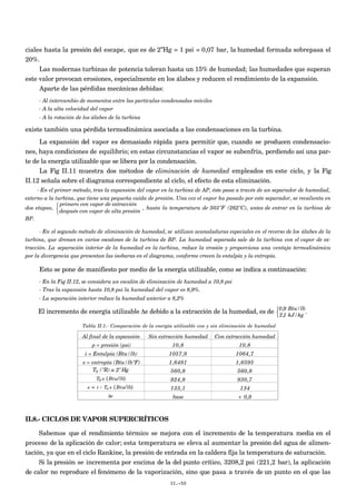 ciales hasta la presión del escape, que es de 2”Hg = 1 psi = 0,07 bar, la humedad formada sobrepasa el
20%.
Las modernas turbinas de potencia toleran hasta un 15% de humedad; las humedades que superan
este valor provocan erosiones, especialmente en los álabes y reducen el rendimiento de la expansión.
Aparte de las pérdidas mecánicas debidas:
- Al intercambio de momentos entre las partículas condensadas móviles
- A la alta velocidad del vapor
- A la rotación de los álabes de la turbina
existe también una pérdida termodinámica asociada a las condensaciones en la turbina.
La expansión del vapor es demasiado rápida para permitir que, cuando se producen condensacio-
nes, haya condiciones de equilibrio; en estas circunstancias el vapor se subenfría, perdiendo así una par-
te de la energía utilizable que se libera por la condensación.
La Fig II.11 muestra dos métodos de eliminación de humedad empleados en este ciclo, y la Fig
II.12 señala sobre el diagrama correspondiente al ciclo, el efecto de esta eliminación.
- En el primer método, tras la expansión del vapor en la turbina de AP, éste pasa a través de un separador de humedad,
externo a la turbina, que tiene una pequeña caída de presión. Una vez el vapor ha pasado por este separador, se recalienta en
dos etapas,
primero con vapor de extracción
después con vapor de alta presión



, hasta la temperatura de 503ºF (262ºC), antes de entrar en la turbina de
BP.
- En el segundo método de eliminación de humedad, se utilizan acanaladuras especiales en el reverso de los álabes de la
turbina, que drenan en varios escalones de la turbina de BP. La humedad separada sale de la turbina con el vapor de ex-
tracción. La separación interior de la humedad en la turbina, reduce la erosión y proporciona una ventaja termodinámica
por la divergencia que presentan las isobaras en el diagrama, conforme crecen la entalpía y la entropía.
Esto se pone de manifiesto por medio de la energía utilizable, como se indica a continuación:
- En la Fig II.12, se considera un escalón de eliminación de humedad a 10,8 psi
- Tras la expansión hasta 10,8 psi la humedad del vapor es 8,9%.
- La separación interior reduce la humedad anterior a 8,2%
El incremento de energía utilizable Δe debido a la extracción de la humedad, es de
0,9 Btu/lb
2,1 kJ/kg



.
Tabla II.1.- Comparación de la energía utilizable con y sin eliminación de humedad
Al final de la expansión Sin extracción humedad Con extracción humedad
p = presión (psi) 10,8 10,8
i = Entalpía (Btu/lb) 1057,9 1064,7
s = entropía (Btu/lbºF) 1,6491 1,6595
560,8 560,8
924,8 930,7
133,1 134
base + 0,9
T0 (ºR) a 2"Hg
T0 s (Btu/lb)
e = i - T0 s (Btu/lb)
Δe
II.8.- CICLOS DE VAPOR SUPERCRÍTICOS
Sabemos que el rendimiento térmico se mejora con el incremento de la temperatura media en el
proceso de la aplicación de calor; esta temperatura se eleva al aumentar la presión del agua de alimen-
tación, ya que en el ciclo Rankine, la presión de entrada en la caldera fija la temperatura de saturación.
Si la presión se incrementa por encima de la del punto crítico, 3208,2 psi (221,2 bar), la aplicación
de calor no reproduce el fenómeno de la vaporización, sino que pasa a través de un punto en el que las
II.-50
 