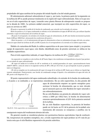 propiedades del agua cambian de las propias del estado líquido a las del estado gaseoso.
El calentamiento adicional sobrecalienta el vapor y, por tanto, la primera parte de la expansión en
la turbina de AP se puede procesar totalmente en la región del vapor sobrecalentado. Esto es lo que ocu-
rre en el ciclo supercrítico de vapor, (conocido como planta Benson de sobrepresión cuando se propuso
en la década de 1920). La primera unidad comercial, que incorporó un ciclo supercrítico de vapor, se
puso en servicio en 1957.
- El punto a representa la salida de la bomba de condensado, que coincide con la entrada a la misma.
- Entre los puntos a y b, el agua condensada se calienta en los calentadores de agua de BP del ciclo, que utilizan líquidos
saturados o vapor de extracciones de la turbina de vapor.
- El punto b corresponde a la entrada en la bomba de agua de alimentación, de AP; esta bomba incrementa la presión
hasta 4.200 psi (289,6 bar), alcanzando las condiciones del punto c.
- Entre los puntos c y d, el calentamiento del agua de alimentación se hace en calentadores de agua del ciclo, con extrac-
ciones de vapor desde las turbinas de AP y de BP; el punto d es el correspondiente a la entrada en la caldera supercrítica.
Debido a la naturaleza del fluido, la caldera supercrítica es de paso único (paso simple) y no precisa
equipo de separación vapor-agua; este diseño, identificado como de presión universal, se utiliza en las
unidades supercríticas.
Para el ciclo supercrítico indicado, el vapor llegaría a la turbina de AP a 3.500 psi ( 241,3 bar )
1050ºF ( 566ºC )



.
- La expansión se completa en esta turbina de AP hasta llegar a las condiciones correspondientes al punto f que pertene-
ce a un estado de vapor sobrecalentado
- El vapor de salida de la turbina de AP se recalienta en la unidad generadora de vapor, aproximadamente hasta
1040ºF (560ºC), antes de entrar en la siguiente turbina de BP a 540 psi (37,3 bar), lo que corresponde al punto g represen-
tado en el diagrama
- El ciclo se completa con la condensación del vapor de escape de la turbina de BP, hasta que se obtiene un líquido lige-
ramente subenfriado. Posteriormente, una bomba de condensado entrega el líquido a los calentadores de agua del ciclo, de
BP, punto a del diagrama (T, s)
El punto representativo del agua condensada subenfriada a la entrada de la bomba de condensado,
y el punto a se confunden y se representan coincidentes. En un ciclo supercrítico, la alta presión del
agua de alimentación requiere un aporte energético para
accionar la bomba de alimentación, que es más elevado
que el necesario para un ciclo Rankine de vapor saturado o
con sobrecalentamiento.
En un ciclo Rankine con presión de admisión de vapor sub-
crítica a 2400 psi (165,5 bar), la bomba de alimentación
consume aproximadamente el 2,5% de la potencia nominal
de la turbina.
En un ciclo Rankine supercrítico, la potencia de bombeo
puede ser de hasta un 5% de la potencia de la unidad; este
incremento del consumo se compensa y justifica con la
consiguiente mejora del rendimiento térmico del ciclo.
En general, cuando se consideran plantas con parámetros básicos equivalentes (tipo de combusti-
ble, temperatura de sumidero energético, etc.), el ciclo supercrítico de vapor produce un 4% más de po-
tencia neta que el ciclo Rankine regenerativo de presión subcrítica.
II.-51
Fig II.13.- Ciclo supercrítico con recalentamiento
 