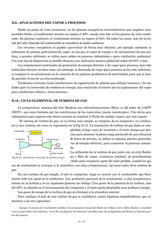 II.9.- APLICACIONES DEL VAPOR A PROCESOS
Desde un punto de vista económico, en las plantas energéticas termoeléctricas que emplean com-
bustibles fósiles, el rendimiento térmico no supera el 40%, siendo más alto en las plantas de ciclo combi-
nado. En plantas nucleares, el rendimiento térmico no supera el 34%. En todos los casos, más de la mi-
tad del calor liberado del combustible se transfiere al medio ambiente.
Los recursos energéticos se pueden aprovechar de forma más eficiente, por ejemplo, mediante la
utilización de plantas polivalentes de vapor, en las que el vapor de escape o de extracciones de una tur-
bina, a presión suficiente, se utilice para caldeo en procesos industriales o para calefacción ambiental.
Con este tipo de disposición es posible alcanzar una utilización térmica global del orden del 65% o más.
Las instalaciones combinadas de generación de energía eléctrica y de vapor para procesos, han sido
habituales durante muchos años; sin embargo, la demanda de vapor para procesos no ha sido suficiente,
ni tampoco lo es actualmente en la mayoría de las plantas productoras de electricidad, para que se pue-
da permitir el uso de un ciclo combinado.
Tendencias recientes hacia instalaciones de cogeneración de plantas que utilizan biomasa y de uni-
dades para la conversión de residuos en energía, han reactivado el interés por las aplicaciones del vapor
para calefacción urbana y otros procesos.
II.10.- CICLO ELEMENTAL DE TURBINA DE GAS
La temperatura máxima del ciclo Rankine con sobrecalentamiento (Hirn) es del orden de 1100ºF
(593ºC), que viene limitada por las restricciones de los materiales, (punto metalúrgico). Uno de los pro-
cedimientos para superar este límite consiste en sustituir el fluido de trabajo (vapor), por aire o gases.
El sistema de turbina de gas, en su forma más simple, se compone de un compresor, un combus-
tor y una turbina, tal como se representa en la Fig II.14. La instalación de turbina de gas dada su sim-
plicidad, el bajo coste de inversión y el corto tiempo que pre-
cisa para alcanzar la plena carga partiendo de una situación
de fuera de servicio, se utiliza en algunas plantas generado-
ras de energía eléctrica, para aumentar la potencia instala-
da.
La utilización da la turbina de gas junto con un ciclo Ranki-
ne o Hirn de vapor, constituye también un procedimiento
válido para recuperar parte del calor perdido, cuando los ga-
ses de combustión se evacúan a la atmósfera con altas temperaturas, tal como salen de la turbina de
gas.
En una turbina de gas simple, el aire se comprime, luego se mezcla con el combustible que final-
mente arde con aquél en el combustor. Los productos gaseosos de la combustión, a alta temperatura,
entran en la turbina y en su expansión generan un trabajo. Una parte de la potencia de la turbina, más
del 50%, se absorbe en el accionamiento del compresor y el resto queda disponible para producir energía.
Los gases de escape de la turbina de gas se eliminan a la atmósfera exterior.
Para analizar el ciclo de una turbina de gas se establecen varias hipótesis simplificadoras, que re-
ducimos a las tres siguientes:
- Aunque el proceso de combustión modifica la composición inicial del fluido de trabajo (aire), dicho fluido se considera
como un gas ideal (aire caliente), con el fin de disponer de relaciones sencillas entre las propiedades del fluido en diversos pun-
tos del sistema
II.-52
Fig II.14.- Instalación elemental de turbina de gas
 