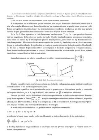 - El proceso de combustión se asimila a un proceso de transferencia térmica, en el que el aporte de calor al fluido termo-
dinámico se determina por los poderes caloríficos del combustible, por lo que el flujo másico a través del sistema permanece
constante
- Cada uno de los procesos que intervienen en el ciclo se supone reversible internamente
Si la expansión en la turbina de gas es completa, con un gas de escape a la misma presión que el
aire a la entrada del compresor, la combinación de los procesos citados se puede tomar como un ciclo.
Todas las hipótesis simplificadoras y las consideraciones precedentes conducen a un ciclo ideal para la
turbina de gas, que se identifica normalmente como ciclo Brayton de aire estándar.
En la Fig II.15 se representa el ciclo Brayton en los diagramas (T, s) y (p, v) que permiten determi-
nar las magnitudes de los diversos puntos del ciclo. El ciclo idealizado supone un proceso isentrópico,
tanto entre los puntos 1 y 2 del diagrama (proceso de compresión), como entre los 3 y 4 del mismo (tra-
bajo de expansión). El aumento de temperatura entre los puntos 2 y 3 del diagrama se calcula suponien-
do que la aplicación del calor de combustión se realiza a presión constante (isobáricamente). En el análi-
sis del ciclo la relación de presiones entre 1 y 2 se fija por el diseño del compresor y se supone conocida.
Para determinar la temperatura en el punto 2, la relación entre los estados inicial y final de un proceso
isentrópico, con gas ideal, se obtiene más abajo.
Las definiciones de los calores específicos, a presión y volumen constante, son:
c p = (
∂H
∂T
)p
cv= ( ∂U
∂T
)v





Fig II.15.- Ciclo Brayton de aire estándar
El calor específico varía con la temperatura; no obstante, en la práctica, para facilitar los cálculos
termodinámicos se les puede suponer constantes.
Los calores específicos están relacionadas entre sí, puesto que su diferencia es igual a la constante
de los gases ideales
€
cp - cv= R, (ley de Mayer), y su cociente γ =
cp
cv
= coeficiente adiabático.
Para un gas ideal, con las definiciones y relaciones precedentes, se deducen las variaciones de ental-
pía y de entropía en la forma
di = c p dT
du = c v dT



. Aunque estas expresiones tienen forma diferencial, se pueden
utilizar para diferencias finitas de i y de u siempre que la ΔT no sea excesiva. Si se requiere mayor preci-
sión hay que recurrir a las correspondientes tablas de entalpía.
Si se establece la condición ds = 0, por tratarse de un proceso isentrópico:
€
T ds = u + p dv = cv dT + p dv = 0
y mediante la ley de gases ideales en forma diferencial se obtiene la ecuación de las politrópicas:
€
dp
p
+
γ dv
v
= 0 ⇒ p vγ
= Cte
y de ella y de la ley de los gases ideales se establece, para un proceso isentrópico, la relación entre pre-
siones y temperaturas:
II.-53
 