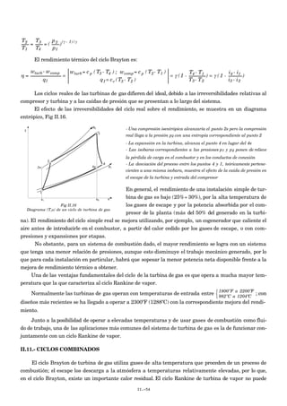 €
T2
T1
=
T3
T4
= (
p2
p1
)(γ - 1)/γ
El rendimiento térmico del ciclo Brayton es:
€
η =
wturb- wcomp
q1
=
wturb= cp (T3 - T4 ) ; wcomp= cp (T2- T1 )
q1= cv (T3 - T2 )
= γ (1 -
T4 - T1
T3- T2
) = γ ( 1 -
i4 - i1
i3 - i2
)
Los ciclos reales de las turbinas de gas difieren del ideal, debido a las irreversibilidades relativas al
compresor y turbina y a las caídas de presión que se presentan a lo largo del sistema.
El efecto de las irreversibilidades del ciclo real sobre el rendimiento, se muestra en un diagrama
entrópico, Fig II.16.
- Una compresión isentrópica alcanzaría el punto 2s pero la compresión
real llega a la presión p2 con una entropía correspondiente al punto 2
- La expansión en la turbina, alcanza el punto 4 en lugar del 4s
- Las isobaras correspondientes a las presiones p1 y p2 ponen de relieve
la pérdida de carga en el combustor y en los conductos de conexión
- La desviación del proceso entre los puntos 4 y 1, teóricamente pertene-
cientes a una misma isobara, muestra el efecto de la caída de presión en
el escape de la turbina y entrada del compresor
En general, el rendimiento de una instalación simple de tur-
bina de gas es bajo (25%÷ 30%), por la alta temperatura de
los gases de escape y por la potencia absorbida por el com-
presor de la planta (más del 50% del generado en la turbi-
na). El rendimiento del ciclo simple real se mejora utilizando, por ejemplo, un cogenerador que caliente el
aire antes de introducirle en el combustor, a partir del calor cedido por los gases de escape, o con com-
presiones y expansiones por etapas.
No obstante, para un sistema de combustión dado, el mayor rendimiento se logra con un sistema
que tenga una menor relación de presiones, aunque esto disminuye el trabajo mecánico generado, por lo
que para cada instalación en particular, habrá que sopesar la menor potencia neta disponible frente a la
mejora de rendimiento térmico a obtener.
Una de las ventajas fundamentales del ciclo de la turbina de gas es que opera a mucha mayor tem-
peratura que la que caracteriza al ciclo Rankine de vapor.
Normalmente las turbinas de gas operan con temperaturas de entrada entre 1800ºF a 2200ºF
982ºC a 1204ºC



; con
diseños más recientes se ha llegado a operar a 2300ºF (1288ºC) con la correspondiente mejora del rendi-
miento.
Junto a la posibilidad de operar a elevadas temperaturas y de usar gases de combustión como flui-
do de trabajo, una de las aplicaciones más comunes del sistema de turbina de gas es la de funcionar con-
juntamente con un ciclo Rankine de vapor.
II.11.- CICLOS COMBINADOS
El ciclo Brayton de turbina de gas utiliza gases de alta temperatura que proceden de un proceso de
combustión; el escape los descarga a la atmósfera a temperaturas relativamente elevadas, por lo que,
en el ciclo Brayton, existe un importante calor residual. El ciclo Rankine de turbina de vapor no puede
II.-54
Fig II.16
Diagrama (T,s) de un ciclo de turbina de gas
 