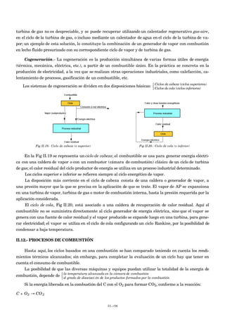 turbina de gas no es despreciable, y se puede recuperar utilizando un calentador regenerativo gas-aire,
en el ciclo de la turbina de gas, o incluso mediante un calentador de agua en el ciclo de la turbina de va-
por; un ejemplo de esta solución, lo constituye la combinación de un generador de vapor con combustión
en lecho fluido presurizado con su correspondiente ciclo de vapor y de turbina de gas.
Cogeneración.- La cogeneración es la producción simultánea de varias formas útiles de energía
(térmica, mecánica, eléctrica, etc.), a partir de un combustible único. En la práctica se concreta en la
producción de electricidad, a la vez que se realizan otras operaciones industriales, como calefacción, ca-
lentamiento de procesos, gasificación de un combustible, etc.
Los sistemas de cogeneración se dividen en dos disposiciones básicas: Ciclos de cabeza (ciclos superiores)
Ciclos de cola (ciclos inferiores)



Fig II.19.- Ciclo de cabeza (o superior) Fig II.20.- Ciclo de cola (o inferior)
En la Fig II.19 se representa un ciclo de cabeza; el combustible se usa para generar energía eléctri-
ca con una caldera de vapor o con un combustor (cámara de combustión) clásico de un ciclo de turbina
de gas; el calor residual del ciclo productor de energía se utiliza en un proceso industrial determinado.
Los ciclos superior e inferior se refieren siempre al ciclo energético de vapor.
La disposición más corriente en el ciclo de cabeza consta de una caldera o generador de vapor, a
una presión mayor que la que se precisa en la aplicación de que se trate. El vapor de AP se expansiona
en una turbina de vapor, turbina de gas o motor de combustión interna, hasta la presión requerida por la
aplicación considerada.
El ciclo de cola, Fig II.20, está asociado a una caldera de recuperación de calor residual. Aquí el
combustible no se suministra directamente al ciclo generador de energía eléctrica, sino que el vapor se
genera con una fuente de calor residual y el vapor producido se expande luego en una turbina, para gene-
rar electricidad; el vapor se utiliza en el ciclo de cola configurando un ciclo Rankine, por la posibilidad de
condensar a baja temperatura.
II.12.- PROCESOS DE COMBUSTIÓN
Hasta aquí, los ciclos basados en una combustión se han comparado teniendo en cuenta los rendi-
mientos térmicos alcanzados; sin embargo, para completar la evaluación de un ciclo hay que tener en
cuenta el consumo de combustible.
La posibilidad de que las diversas máquinas y equipos puedan utilizar la totalidad de la energía de
combustión, depende de la temperatura alcanzada en la cámara de combustión
el grado de disociaci ón de los productos formados por la combustión



Si la energía liberada en la combustión del C con el O2 para formar CO2, conforme a la reacción:
€
C + O2 → CO2
II.-56
 
