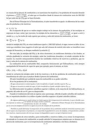 se evacúa de la cámara de combustión y se mantienen los reactivos y los productos de reacción durante
el proceso a 77ºF y 14,5 psi
25ºC y 0,1 MPa



, el calor que se transfiere desde la cámara de combustión sería de 393.522
kJ por cada mol de CO2 que se haya formado.
Por el Primer Principio de la Termodinámica, el calor transferido es igual a la diferencia de las ental-
pías de productos y de reactivos:
€
q - w = iP - iR
En el supuesto de que no se realice ningún trabajo en la cámara de combustión, si las entalpías se
expresan en base molar {por convenio, la entalpía de los elementos a
77ºF y 14,5 psi
25ºC y 0,1 MPa



es igual a cero} y
siendo
€
nP y
€
nR los moles de cada especie que entran y salen del recinto de combustión, se tiene:
Q = ∑ nP iP - ∑ nR iR
siendo la entalpía del
€
CO2 en estas condiciones igual a (-393.522) kJ/mol; el signo menos se debe al con-
venio que establece como negativo el calor que sale del volumen de control; éste calor se transfiere como
energía de formación y se designa mediante la notación
€
if
o
.
Por otro lado, la entalpía del CO2 (y de otros elementos), en condiciones distintas a las citadas, se
calcula añadiendo la variación de entalpía, entre las condiciones deseadas y el estado estándar de for-
mación. La reacción estequiométrica facilita las cantidades relativas de reactivos y productos, que en-
tran y salen de la cámara de combustión.
La combustión de un combustible fósil, compuesto básicamente por hidrocarburos, está siempre
acompañada de formación de vapor de agua; por ejemplo, para el metano, se tiene:
€
CH4 + 2 O2 → CO2+ H2O
siendo la variación de entalpía entre la de los reactivos y la de los productos de combustión igual a la
transferencia de calor que se produce desde el proceso de combustión.
El calor transferido por unidad de masa de combustible es su poder calorífico.
Si en los productos de la combustión:
- El agua está presente en estado líquido, el calor transferido es el poder calorífico superior Pcal.sup.
- El agua se encuentra en estado de vapor, el calor transferido es el poder calorífico inferior Pcal.inf.
La diferencia entre los poderes caloríficos superior e inferior, en la mayoría de los hidrocarburos, es
pequeña, del orden de un 4%, pero no despreciable.
Cuando el rendimiento del ciclo se exprese como porcentaje, referido al poder calorífico del combusti-
ble, es importante detallar si se refiere al poder calorífico superior o al poder calorífico inferior.
- En algunas aplicaciones se puede estimar un límite superior de la temperatura de combustión, lo que es factible cuan-
do el proceso se realiza sin
var iaciones de energa cinética o potencial
transferencias de calor o de trabajo



, indicando el Primer Principio de la Termodinámica
que la suma de entalpías de reactivos es igual a la suma de entalpías de los productos
- También se puede determinar la temperatura de los productos de la combustión mediante iteraciones sucesivas; para
ello se supone una temperatura de productos y se comprueba la igualdad de la suma de entalpías, correspondientes a produc-
tos y reactivos, respectivamente; del error que marque la desigualdad se pasa a corregir la hipótesis inicial
Con cualquiera de estos métodos, para combustible y reactivos dados, si se conoce la temperatura
de entrada en la cámara de combustión, se puede calcular la temperatura máxima que se alcanza en el
proceso de combustión, que es la temperatura de combustión adiabática o de llama adiabática.
II.-57
 
