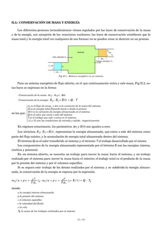 II.3.- CONSERVACIÓN DE MASA Y ENERGÍA
Los diferentes procesos termodinámicos vienen regulados por las leyes de conservación de la masa
y de la energía, con excepción de las reacciones nucleares; las leyes de conservación establecen que la
masa total y la energía total (en cualquiera de sus formas) no se pueden crear ni destruir en un proceso.
Fig II.1.- Balance energético en un sistema
Para un sistema energético de flujo abierto, en el que continuamente entra y sale masa, Fig II.2, es-
tas leyes se expresan en la forma:
- Conservación de la masa:
€
m1- m2= Δm
- Conservación de la energía: E2 - E1 + E(t) = Q - T
en las que:
m es el flujo de masa, y Δm es la variación de la masa del sistema
E es la energía total fluyendo hacia o desde el proceso
E(t) es la variación de energía almacenada en el sistema
Q es el calor que entra o sale del sistema
T es el trabajo que sale o entra en el sistema
(1) y (2) son las condiciones de entrada y salida, respectivamente







En régimen estacionario, los parámetros Δm y E(t) son iguales a cero.
Los términos
€
E2- E1 + E(t), representan la energía almacenada, que entra o sale del sistema como
parte del flujo másico, y la acumulación de energía total almacenada dentro del sistema.
El término Q es el calor transferido al sistema y el término T el trabajo desarrollado por el mismo.
Los componentes de la energía almacenada representada por el término E son las energías interna,
cinética y potencial.
En un sistema abierto, se necesita un trabajo para mover la masa hacia el sistema, y un trabajo
realizado por el sistema para mover la masa hacia el exterior; el trabajo total es el producto de la masa
por la presión del sistema y por el volumen específico.
Si se separa este trabajo de los demás realizados por el sistema y se subdivide la energía almace-
nada, la conservación de la energía se expresa por la expresión:
m2 ( u + p v + c2
2 gc
)2 - m1 (u + p v + c2
2 gc
)1+ E ( t) = Q - Tk
siendo:
u la energía interna almacenada
p la presión del sistema
v el volumen específico
c la velocidad del fluido
z la cota
Tk la suma de los trabajos realizados por el sistema
II.-35
 