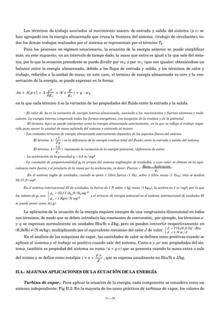 Los términos de trabajo asociados al movimiento másico de entrada y salida del sistema (p v) se
han agrupado con la energía almacenada que cruza la frontera del sistema, (trabajo de circulación); to-
dos los demás trabajos realizados por el sistema se representan por el término Tk.
Para los procesos en régimen estacionario, la ecuación de la energía anterior se puede simplificar
más; en este supuesto, en un intervalo de tiempo dado, la masa que entra es igual a la que sale del siste-
ma, por lo que la ecuación precedente se puede dividir por
€
m2 ó por
€
m1 (que son iguales) obteniéndose un
balance entre la energía almacenada, debida a los flujos de entrada y salida, y los términos de calor y
trabajo, referidos a la unidad de masa; en este caso, el término de energía almacenada es cero y la con-
servación de la energía, se puede expresar en la forma:
Δu + Δ p v( ) + Δ c2
2gc
+ Δ( z
g
gc
) = q - wk
en la que cada término Δ es la variación de las propiedades del fluido entre la entrada y la salida.
- El valor de Δu es la variación de energía interna almacenada, asociada a los movimientos y fuerzas atómicas y mole-
culares. La energía interna comprende todas las formas energéticas, con excepción de la cinética y de la potencial
- El término Δ(pv) se puede interpretar como la energía almacenada externamente, en la que se refleja el trabajo reque-
rido para mover la unidad de masa saliendo del sistema y entrando al mismo
- Los restantes términos de energía almacenada externamente dependen de los aspectos físicos del sistema
El término Δ (
c 2
2 g
) es la diferencia de la energía cinética total del fluido, entre la entrada y salida del sistema
El término Δ (
z g
g c
) representa la variación de la energía potencial, (diferencia de cotas)
- La aceleración de la gravedad g = 9,8 m/seg2
- La constante de proporcionalidad gc es propia del sistema anglosajón de unidades, y cuyo valor se obtiene de la equi-
valencia entre fuerza y el producto de la masa por la aceleración, es decir: Fuerza =
Masa × Aceleración
gc
En el sistema inglés de unidades, cuando se ejerce 1 libra fuerza (1 lbf), sobre 1 libra masa (1 lbm), ésta se acelera
32,17 ft/seg2.
En el sistema internacional SI de unidades, la fuerza de 1 N sobre 1 kg masa (1 kgm), la acelera en 1 m/seg2, por lo que
los valores de gc son:
gc = 32,17 lbm ft/lbf seg 2
gc = 1 Kgm/N seg 2



y el término de energía potencial en el sistema internacional de unidades SI
se puede poner como Δ(z g).
La aplicación de la ecuación de la energía requiere siempre de una congruencia dimensional en todos
sus términos, de modo que se deben introducir las constantes de conversión; por ejemplo, los términos u
y q se expresan normalmente en unidades Btu/lb o J/kg, pero se pueden convertir respectivamente en
(ft.lb/lb) ó (N.m/kg), multiplicando por el equivalente mecánico del calor J de valor: J = 778,16 ft.lbf /Btu
J = 1 N m/J



En el análisis de las máquinas de vapor, las cantidades de calor se definen como positivas cuando se
aplican al sistema y el trabajo es positivo cuando sale del sistema. Como u y pv son propiedades del sis-
tema, también es propiedad del sistema su suma (u + p v) que se presenta cuando la masa entra o sale
del mismo y se define como entalpía
€
i = u +
p v
J
, que se expresa usualmente en Btu/lb o J/kg.
II.4.- ALGUNAS APLICACIONES DE LA ECUACIÓN DE LA ENERGÍA
Turbina de vapor.- Para aplicar la ecuación de la energía, cada componente se considera como un
sistema independiente, Fig II.2. En la mayoría de los casos prácticos de turbinas de vapor, los valores de
II.-36
 