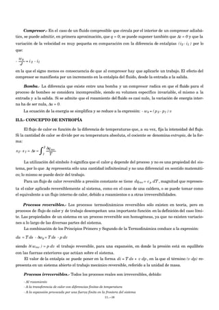 Compresor.- En el caso de un fluido compresible que circula por el interior de un compresor adiabá-
tico, se puede admitir, en primera aproximación, que q = 0; se puede suponer también que Δz = 0 y que la
variación de la velocidad es muy pequeña en comparación con la diferencia de entalpías
€
(i2 - i1 ) por lo
que:
€
-
wk
J
= i2 - i1
en la que el signo menos es consecuencia de que al compresor hay que aplicarle un trabajo. El efecto del
compresor se manifiesta por un incremento en la entalpía del fluido, desde la entrada a la salida.
Bomba.- La diferencia que existe entre una bomba y un compresor radica en que el fluido para el
proceso de bombeo se considera incompresible, siendo su volumen específico invariable, el mismo a la
entrada y a la salida. Si se admite que el rozamiento del fluido es casi nulo, la variación de energía inter-
na ha de ser nula, Δu = 0.
La ecuación de la energía se simplifica y se reduce a la expresión:
€
- wk = (p2 - p1 ) v
II.5.- CONCEPTO DE ENTROPÍA
El flujo de calor es función de la diferencia de temperaturas que, a su vez, fija la intensidad del flujo.
Si la cantidad de calor se divide por su temperatura absoluta, el cociente se denomina entropía, de la for-
ma:
€
s2- s1 = Δs =
1
2
∫ δqrev
T
La utilización del símbolo δ significa que el calor q depende del proceso y no es una propiedad del sis-
tema, por lo que Δq representa sólo una cantidad infinitesimal y no una diferencial en sentido matemáti-
co; lo mismo se puede decir del trabajo.
Para un flujo de calor reversible a presión constante se tiene
€
dqrev= cp dT , magnitud que represen-
ta el calor aplicado reversiblemente al sistema, como en el caso de una caldera, o se puede tomar como
el equivalente a un flujo interno de calor, debido a rozamientos o a otras irreversibilidades.
Procesos reversibles.- Los procesos termodinámicos reversibles sólo existen en teoría, pero en
procesos de flujo de calor y de trabajo desempeñan una importante función en la definición del caso lími-
te. Las propiedades de un sistema en un proceso reversible son homogéneas, ya que no existen variacio-
nes a lo largo de las diversas partes del sistema.
La combinación de los Principios Primero y Segundo de la Termodinámica conduce a la expresión:
du = T ds - δwk = T ds - p dv
siendo
€
δ(wrev ) = p dv el trabajo reversible, para una expansión, en donde la presión está en equilibrio
con las fuerzas exteriores que actúan sobre el sistema.
El valor de la entalpía se puede poner en la forma
€
di = T ds + v dp , en la que el término (v dp) re-
presenta en un sistema abierto el trabajo mecánico reversible, referido a la unidad de masa.
Procesos irreversibles.- Todos los procesos reales son irreversibles, debido:
- Al rozamiento
- A la transferencia de calor con diferencias finitas de temperatura
- A la expansión provocada por una fuerza finita en la frontera del sistema
II.-38
 