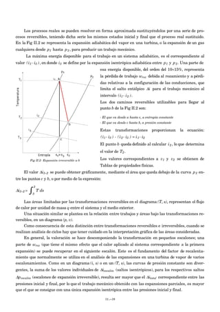 Los procesos reales se pueden resolver en forma aproximada sustituyéndolos por una serie de pro-
cesos reversibles, teniendo dicha serie los mismos estados inicial y final que el proceso real sustituido.
En la Fig II.2 se representa la expansión adiabática del vapor en una turbina, o la expansión de un gas
cualquiera desde
€
p1 hasta
€
p2, para producir un trabajo mecánico.
La máxima energía disponible para el trabajo en un sistema adiabático, es el correspondiente al
valor
€
(i1- i3 ), en donde
€
i3 se define por la expansión isentrópica adiabática entre
€
p1 y
€
p2. Una parte de
esa energía disponible, del orden del 10÷15%, representa
la pérdida de trabajo
€
wroz debida al rozamiento y a pérdi-
das relativas a la configuración de las conducciones, que
limita el salto entálpico
€
Δi para el trabajo mecánico al
intervalo
€
(i1- i2 ).
Los dos caminos reversibles utilizables para llegar al
punto b de la Fig II.2 son:
- El que va desde a hasta c, a entropía constante
- El que va desde c hasta b, a presión constante
Estas transformaciones proporcionan la ecuación:
€
(i1- i3 ) - (i2- i3 ) = i1- i2
El punto b queda definido al calcular
€
i2, lo que determina
el valor de
€
T2.
Los valores correspondientes a
€
v1 y
€
v2 se obtienen de
Tablas de propiedades físicas.
El valor
€
Δi3−2 se puede obtener gráficamente, mediante el área que queda debajo de la curva
€
p2 en-
tre los puntos c y b, o por medio de la expresión:
€
Δi3−2 =
3
2
∫ T ds
Las áreas limitadas por las transformaciones reversibles en el diagrama (T, s), representan el flujo
de calor por unidad de masa q entre el sistema y el medio exterior.
Una situación similar se plantea en la relación entre trabajos y áreas bajo las transformaciones re-
versibles, en un diagrama (p, v).
Como consecuencia de esta distinción entre transformaciones reversibles e irreversibles, cuando se
realizan análisis de ciclos hay que tener cuidado en la interpretación gráfica de las áreas consideradas.
En general, la valoración se hace descomponiendo la transformación en pequeños escalones; una
parte de
€
wroz (que tiene el mismo efecto que el calor aplicado al sistema correspondiente a la primera
expansión) se puede recuperar en el siguiente escalón. Este es el fundamento del factor de recalenta-
miento que normalmente se utiliza en el análisis de las expansiones en una turbina de vapor de varios
escalonamientos. Como en un diagrama (i, s) o en un (T, s), las curvas de presión constante son diver-
gentes, la suma de los valores individuales de
€
Δiescalón (saltos isentrópicos), para los respectivos saltos
€
Δpescalón (escalones de expansión irreversible), resulta ser mayor que el
€
Δitotal correspondiente entre las
presiones inicial y final, por lo que el trabajo mecánico obtenido con las expansiones parciales, es mayor
que el que se consigue con una única expansión isentrópica entre las presiones inicial y final.
II.-39
Fig II.2- Expansión irreversible a-b
 