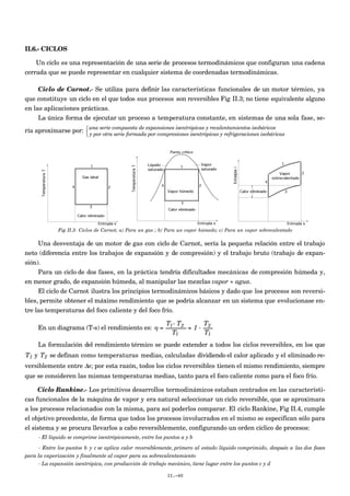 II.6.- CICLOS
Un ciclo es una representación de una serie de procesos termodinámicos que configuran una cadena
cerrada que se puede representar en cualquier sistema de coordenadas termodinámicas.
Ciclo de Carnot.- Se utiliza para definir las características funcionales de un motor térmico, ya
que constituye un ciclo en el que todos sus procesos son reversibles Fig II.3; no tiene equivalente alguno
en las aplicaciones prácticas.
La única forma de ejecutar un proceso a temperatura constante, en sistemas de una sola fase, se-
ría aproximarse por: una serie compuesta de expansiones isentrópicas y recalentamientos isobáricos
y por otra serie formada por compresiones isentrópicas y refrigeraciones isobáricas



Fig II.3- Ciclos de Carnot; a) Para un gas ; b) Para un vapor húmedo; c) Para un vapor sobrecalentado
Una desventaja de un motor de gas con ciclo de Carnot, sería la pequeña relación entre el trabajo
neto (diferencia entre los trabajos de expansión y de compresión) y el trabajo bruto (trabajo de expan-
sión).
Para un ciclo de dos fases, en la práctica tendría dificultades mecánicas de compresión húmeda y,
en menor grado, de expansión húmeda, al manipular las mezclas vapor + agua.
El ciclo de Carnot ilustra los principios termodinámicos básicos y dado que los procesos son reversi-
bles, permite obtener el máximo rendimiento que se podría alcanzar en un sistema que evolucionase en-
tre las temperaturas del foco caliente y del foco frío.
En un diagrama (T-s) el rendimiento es:
€
η =
T1- T2
T1
= 1 -
T2
T1
La formulación del rendimiento térmico se puede extender a todos los ciclos reversibles, en los que
€
T1 y
€
T2 se definan como temperaturas medias, calculadas dividiendo el calor aplicado y el eliminado re-
versiblemente entre Δs; por esta razón, todos los ciclos reversibles tienen el mismo rendimiento, siempre
que se consideren las mismas temperaturas medias, tanto para el foco caliente como para el foco frío.
Ciclo Rankine.- Los primitivos desarrollos termodinámicos estaban centrados en las característi-
cas funcionales de la máquina de vapor y era natural seleccionar un ciclo reversible, que se aproximara
a los procesos relacionados con la misma, para así poderlos comparar. El ciclo Rankine, Fig II.4, cumple
el objetivo precedente, de forma que todos los procesos involucrados en el mismo se especifican sólo para
el sistema y se procura llevarlos a cabo reversiblemente, configurando un orden cíclico de procesos:
- El líquido se comprime isentrópicamente, entre los puntos a y b
- Entre los puntos b y c se aplica calor reversiblemente, primero al estado líquido comprimido, después a las dos fases
para la vaporización y finalmente al vapor para su sobrecalentamiento
- La expansión isentrópica, con producción de trabajo mecánico, tiene lugar entre los puntos c y d
II.-40
 