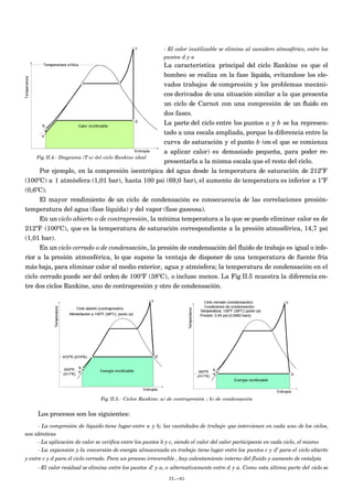 - El calor inutilizable se elimina al sumidero atmosférico, entre los
puntos d y a
La característica principal del ciclo Rankine es que el
bombeo se realiza en la fase líquida, evitandose los ele-
vados trabajos de compresión y los problemas mecáni-
cos derivados de una situación similar a la que presenta
un ciclo de Carnot con una compresión de un fluido en
dos fases.
La parte del ciclo entre los puntos a y b se ha represen-
tado a una escala ampliada, porque la diferencia entre la
curva de saturación y el punto b (en el que se comienza
a aplicar calor) es demasiado pequeña, para poder re-
presentarla a la misma escala que el resto del ciclo.
Por ejemplo, en la compresión isentrópica del agua desde la temperatura de saturación de 212ºF
(100ºC) a 1 atmósfera (1,01 bar), hasta 100 psi (69,0 bar), el aumento de temperatura es inferior a 1ºF
(0,6ºC).
El mayor rendimiento de un ciclo de condensación es consecuencia de las correlaciones presión-
temperatura del agua (fase líquida) y del vapor (fase gaseosa).
En un ciclo abierto o de contrapresión, la mínima temperatura a la que se puede eliminar calor es de
212ºF (100ºC), que es la temperatura de saturación correspondiente a la presión atmosférica, 14,7 psi
(1,01 bar).
En un ciclo cerrado o de condensación, la presión de condensación del fluido de trabajo es igual o infe-
rior a la presión atmosférica, lo que supone la ventaja de disponer de una temperatura de fuente fría
más baja, para eliminar calor al medio exterior, agua y atmósfera; la temperatura de condensación en el
ciclo cerrado puede ser del orden de 100ºF (38ºC), o incluso menos. La Fig II.5 muestra la diferencia en-
tre dos ciclos Rankine, uno de contrapresión y otro de condensación.
Fig II.5.- Ciclos Rankine: a) de contrapresión ; b) de condensación
Los procesos son los siguientes:
- La compresión de líquido tiene lugar entre a y b; las cantidades de trabajo que intervienen en cada uno de los ciclos,
son idénticas
- La aplicación de calor se verifica entre los puntos b y c, siendo el valor del calor participante en cada ciclo, el mismo
- La expansión y la conversión de energía almacenada en trabajo tiene lugar entre los puntos c y d’ para el ciclo abierto
y entre c y d para el ciclo cerrado. Para un proceso irreversible , hay calentamiento interno del fluido y aumento de entalpía
- El calor residual se elimina entre los puntos d’ y a, o alternativamente entre d y a. Como esta última parte del ciclo se
II.-41
Fig II.4.- Diagrama (T-s) del ciclo Rankine ideal
 