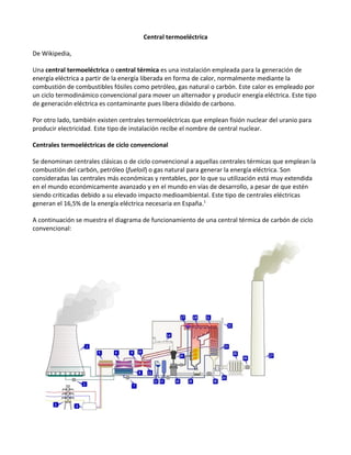 Central termoeléctrica

De Wikipedia,

Una central termoeléctrica o central térmica es una instalación empleada para la generación de
energía eléctrica a partir de la energía liberada en forma de calor, normalmente mediante la
combustión de combustibles fósiles como petróleo, gas natural o carbón. Este calor es empleado por
un ciclo termodinámico convencional para mover un alternador y producir energía eléctrica. Este tipo
de generación eléctrica es contaminante pues libera dióxido de carbono.

Por otro lado, también existen centrales termoeléctricas que emplean fisión nuclear del uranio para
producir electricidad. Este tipo de instalación recibe el nombre de central nuclear.

Centrales termoeléctricas de ciclo convencional

Se denominan centrales clásicas o de ciclo convencional a aquellas centrales térmicas que emplean la
combustión del carbón, petróleo (fueloil) o gas natural para generar la energía eléctrica. Son
consideradas las centrales más económicas y rentables, por lo que su utilización está muy extendida
en el mundo económicamente avanzado y en el mundo en vías de desarrollo, a pesar de que estén
siendo criticadas debido a su elevado impacto medioambiental. Este tipo de centrales eléctricas
generan el 16,5% de la energía eléctrica necesaria en España.1

A continuación se muestra el diagrama de funcionamiento de una central térmica de carbón de ciclo
convencional:
 