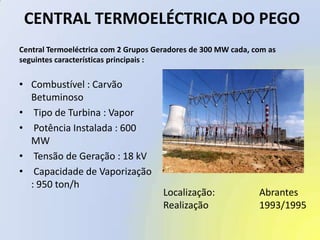  CENTRAL TERMOELÉCTRICA DO PEGO Central Termoeléctrica com 2 Grupos Geradores de 300 MW cada, com asseguintes características principais :Combustível : Carvão Betuminoso Tipo de Turbina : Vapor Potência Instalada : 600 MW Tensão de Geração : 18 kV Capacidade de Vaporização : 950 ton/hLocalização:		AbrantesRealização		1993/1995