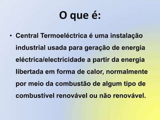 O que é:Central Termoeléctrica é uma instalação industrial usada para geração de energia eléctrica/electricidade a partir da energia libertada em forma de calor, normalmente por meio da combustão de algum tipo de combustível renovável ou não renovável.
