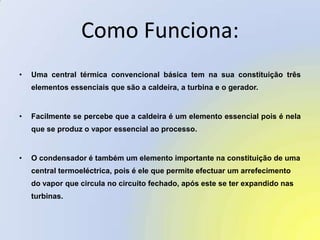 Como Funciona:Uma central térmica convencional básica tem na sua constituição três elementos essenciais que são a caldeira, a turbina e o gerador. Facilmente se percebe que a caldeira é um elemento essencial pois é nela que se produz o vapor essencial ao processo. O condensador é também um elemento importante na constituição de uma central termoeléctrica, pois é ele que permite efectuar um arrefecimento do vapor que circula no circuito fechado, após este se ter expandido nas turbinas. 