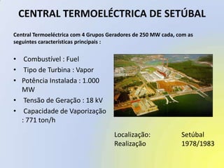 CENTRAL TERMOELÉCTRICA DE SETÚBALCentral Termoeléctrica com 4 Grupos Geradores de 250 MW cada, com asseguintes características principais : Combustível : Fuel Tipo de Turbina : VaporPotência Instalada : 1.000 MW Tensão de Geração : 18 kV Capacidade de Vaporização : 771 ton/hLocalização:		SetúbalRealização		1978/1983