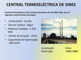  CENTRAL TERMOELÉCTRICA DE SINESCentral Termoeléctrica com 4 Grupos Geradores de 314 MW cada, com asseguintes características principais : Combustível : CarvãoTipo de Turbina : VaporPotência Instalada : 1.256 MW Tensão de Geração : 18 kVCapacidade de Vaporização : 950 ton/hLocalização:		SinesRealização		1982/1988