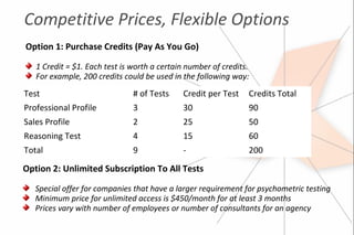Competitive Prices, Flexible Options
Option 1: Purchase Credits (Pay As You Go)

   1 Credit = $1. Each test is worth a certain number of credits.
   For example, 200 credits could be used in the following way:
Test                           # of Tests    Credit per Test    Credits Total
Professional Profile           3             30                 90
Sales Profile                  2             25                 50
Reasoning Test                 4             15                 60
Total                          9             -                  200

Option 2: Unlimited Subscription To All Tests

   Special offer for companies that have a larger requirement for psychometric testing
   Minimum price for unlimited access is $450/month for at least 3 months
   Prices vary with number of employees or number of consultants for an agency
 