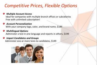 Competitive Prices, Flexible Options
 Multiple Account Access
Ideal for companies with mulitple branch offices or subsidiaries
Free with unlimited subscription!
Account Personalization
With your company logo, color, and brand name, $189
Multilingual Options
Administer a test in one language and reports in others, $199
 Import Candidates and Groups
Administer one or more tests to candidates, $149
 