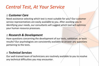Central Test, At Your Service
:: Customer Care
Need assistance selecting which test is most suitable for you? Our customer
service representatives are easily available to you. After assisting you in
identifying your needs, our consultants will suggest which tool will optimize
your human resource processes.

:: Research & Development
Have questions concerning the development of our tests, validation, or tests
results? Our psychologists are consistently available to answer any questions
pertaining to the tests.


:: Technical Services
Our well-trained team of technicians are routinely available to you to resolve
any technical difficulties you may encounter.
 