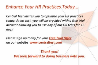 Enhance Your HR Practices Today...
Central Test invites you to optimize your HR practices
today. At no cost, you will be provided with a free trial
account allowing you to use any of our HR tests for 15
days

Please sign up today for your Free Trial Offer
on our website www.centraltest.com

                    Thank you!
     We look forward to doing business with you.
 