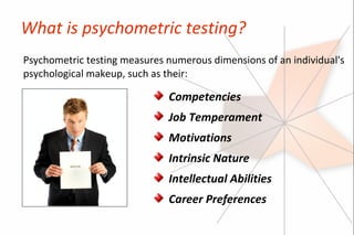 What is psychometric testing?
Psychometric testing measures numerous dimensions of an individual's
psychological makeup, such as their:

                              Competencies
                              Job Temperament
                              Motivations
                              Intrinsic Nature
                              Intellectual Abilities
                              Career Preferences
 