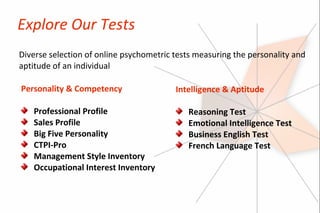 Explore Our Tests
Diverse selection of online psychometric tests measuring the personality and
aptitude of an individual

Personality & Competency                 Intelligence & Aptitude

   Professional Profile                     Reasoning Test
   Sales Profile                            Emotional Intelligence Test
   Big Five Personality                     Business English Test
   CTPI-Pro                                 French Language Test
   Management Style Inventory
   Occupational Interest Inventory
 