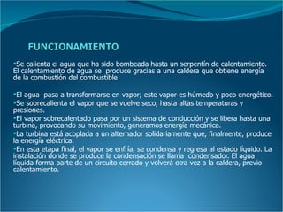 Se calienta el agua que ha sido bombeada hasta un serpentín de calentamiento.
El calentamiento de agua se produce gracias a una caldera que obtiene energía
de la combustión del combustible

El agua pasa a transformarse en vapor; este vapor es húmedo y poco energético.
Se sobrecalienta el vapor que se vuelve seco, hasta altas temperaturas y
presiones.
El vapor sobrecalentado pasa por un sistema de conducción y se libera hasta una
turbina, provocando su movimiento, generamos energía mecánica.
La turbina está acoplada a un alternador solidariamente que, finalmente, produce
la energía eléctrica.
En esta etapa final, el vapor se enfría, se condensa y regresa al estado líquido. La
instalación donde se produce la condensación se llama condensador. El agua
líquida forma parte de un circuito cerrado y volverá otra vez a la caldera, previo
calentamiento.
 