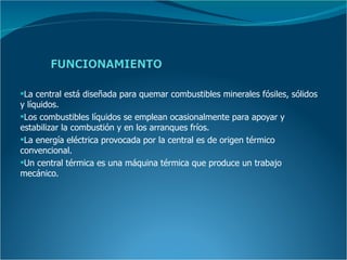 La central está diseñada para quemar combustibles minerales fósiles, sólidos
y líquidos.
Los combustibles líquidos se emplean ocasionalmente para apoyar y
estabilizar la combustión y en los arranques fríos.
La energía eléctrica provocada por la central es de origen térmico
convencional.
Un central térmica es una máquina térmica que produce un trabajo
mecánico.
 