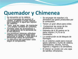 Quemador y Chimenea
 Se encuentra en la caldera.               • Se encargan de expulsar a la
 Es el encargado de quemar el                  atmósfera los gases producidos por
    carbón, el gasoil o el gas natural          la combustión.
    para evaporar el agua que tapizan
    las calderas.                           •   Tienen un gran altura para evitar.
   Tiene que ser capaz de manipular            Contaminar las zonas de los
     una amplia variedad de carbones.
   También debe de acomodarse a                alrededores a la central
    las oscilaciones de la demanda de       •   Diámetro de 6,30 metros en la
    la red eléctrica.                           parte inferior y 4,75 en la
   Los primitivos sistemas utilizaban          coronación.
    molinos con carga de bolas para
    pulverizar el carbón, y silos para el   •   La construcción es de bloques de
    almacenaje antes de quemarlo.               hormigón.
   La estructura del quemador varía
    según el componente.                    •   Es un sistema usado para evacuar
                                                gases calientes y humo de caldera,
                                                calentadores, estufas, hornos,
                                                fogones u hogares a la atmósfera.
                                            •   El interior se reviste con una capa
                                                de ladrillos refractarios.
 