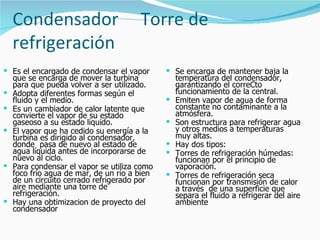 Condensador                        Torre de
    refrigeración
 Es el encargado de condensar el vapor        Se encarga de mantener baja la
    que se encarga de mover la turbina            temperatura del condensador,
    para que pueda volver a ser utilizado.        garantizando el correCto
   Adopta diferentes formas según el             funcionamiento de la central.
    fluido y el medio.                           Emiten vapor de agua de forma
   Es un cambiador de calor latente que          constante no contaminante a la
    convierte el vapor de su estado               atmósfera.
    gaseoso a su estado liquido.                 Son estructura para refrigerar agua
   El vapor que ha cedido su energía a la        y otros medios a temperaturas
    turbina es dirigido al condensador,           muy altas.
    donde pasa de nuevo al estado de             Hay dos tipos:
    agua líquida antes de incorporarse de        Torres de refrigeración húmedas:
    nuevo al ciclo.                               funcionan por el principio de
   Para condensar el vapor se utiliza como       vaporación.
    foco frío agua de mar, de un río a bien      Torres de refrigeración seca
    de un circuito cerrado refrigerado por        funcionan por transmisión de calor
    aire mediante una torre de                    a través de una superficie que
    refrigeración.                                separa el fluido a refrigerar del aire
   Hay una obtimizacion de proyecto del          ambiente
    condensador
 