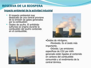 RESERVA DE LA BIOSFERA
 Impacto ambiental de la actividad industrial
   El impacto ambiental mas
    destacado de una central proviene
    de la emisión de gases generados
    por la combustión:
   Óxidos de azufre. El anhídrido
    sulfuroso se origina durante la
    combustión del azufre contenido
    en el combustible.



                                        •Óxidos de nitrógeno.
                                            -Monóxido. Es el óxido más
                                        importante.
                                            -Dióxido. Las emisiones
                                        específicas de CO2 por kWh
                                        generado están ligadas al contenido
                                        en carbono del combustible
                                        consumido y al rendimiento de la
                                        central térmica.
 