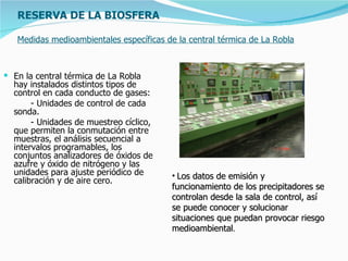 RESERVA DE LA BIOSFERA

   Medidas medioambientales específicas de la central térmica de La Robla



 En la central térmica de La Robla
  hay instalados distintos tipos de
  control en cada conducto de gases:
       - Unidades de control de cada
  sonda.
       - Unidades de muestreo cíclico,
  que permiten la conmutación entre
  muestras, el análisis secuencial a
  intervalos programables, los
  conjuntos analizadores de óxidos de
  azufre y óxido de nitrógeno y las
  unidades para ajuste periódico de       • Los datos de emisión y
  calibración y de aire cero.
                                          funcionamiento de los precipitadores se
                                          controlan desde la sala de control, así
                                          se puede conocer y solucionar
                                          situaciones que puedan provocar riesgo
                                          medioambiental.
 