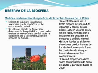 RESERVA DE LA BIOSFERA

Medidas medioambiental específicas de la central térmica de La Robla
 Control de inmisión: totalidad de            •La central térmica de La
  sustancias que la atmósfera recibe           Robla dispone de una red de
  entorno de la central.                       vigilancia y control de aire
 Se utiliza el Modelo de Dispersión           desde 1986 en un área de 20
  Gaussiano de Pasquill-Gifford, para poder
  evaluar los efectos de la central sobre la   km de radio, formada por 8
  calidad de aire y la sobreelevación del      estaciones de unidades de
  penacho de humos.                            muestreo y análisis manual.
                                               •Estas unidades se sitúan en
                                               direcciones predominantes de
                                               los vientos locales y sin forzar
                                               las corrientes de aire que
                                               transportan elementos
                                               contaminantes.
                                               •Esta red proporcionó datos
                                               sobre contaminantes de óxido
                                               de azufre y partículas hasta el
                                               2000.
 