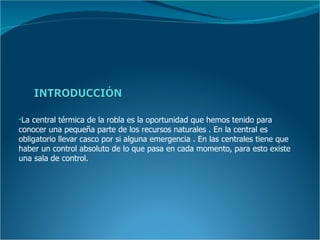 •La central térmica de la robla es la oportunidad que hemos tenido para
conocer una pequeña parte de los recursos naturales . En la central es
obligatorio llevar casco por si alguna emergencia . En las centrales tiene que
haber un control absoluto de lo que pasa en cada momento, para esto existe
una sala de control.
 