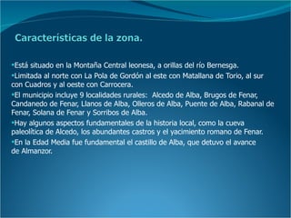 Está situado en la Montaña Central leonesa, a orillas del río Bernesga.
Limitada al norte con La Pola de Gordón al este con Matallana de Torio, al sur
con Cuadros y al oeste con Carrocera.
El municipio incluye 9 localidades rurales: Alcedo de Alba, Brugos de Fenar,
Candanedo de Fenar, Llanos de Alba, Olleros de Alba, Puente de Alba, Rabanal de
Fenar, Solana de Fenar y Sorribos de Alba.
Hay algunos aspectos fundamentales de la historia local, como la cueva
paleolítica de Alcedo, los abundantes castros y el yacimiento romano de Fenar.
En la Edad Media fue fundamental el castillo de Alba, que detuvo el avance
de Almanzor.
 