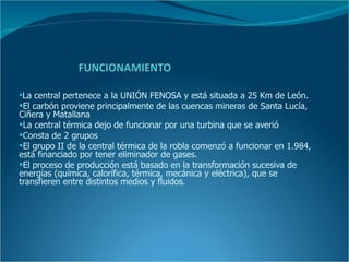 La central pertenece a la UNIÓN FENOSA y está situada a 25 Km de León.
El carbón proviene principalmente de las cuencas mineras de Santa Lucía,
Ciñera y Matallana
La central térmica dejo de funcionar por una turbina que se averió
Consta de 2 grupos
El grupo II de la central térmica de la robla comenzó a funcionar en 1.984,
está financiado por tener eliminador de gases.
El proceso de producción está basado en la transformación sucesiva de
energías (química, calorífica, térmica, mecánica y eléctrica), que se
transfieren entre distintos medios y fluidos.
 