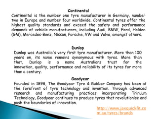 ContinentalContinental is the number one tyre manufacturer in Germany, number two in Europe and number four worldwide. Continental tyres offer the highest quality standards and exceed the safety and performance demands of vehicle manufacturers, including Audi, BMW, Ford, Holden (GM), Mercedes-Benz, Nissan, Porsche, VW and Volvo, amongst others.DunlopDunlop was Australia's very first tyre manufacturer. More than 100 years on, its name remains synonymous with tyres. More than that, Dunlop is a name Australians trust for the innovation, quality, performance and reliability of its tyres for more than a century.GoodyearFounded in 1898, The Goodyear Tyre & Rubber Company has been at the forefront of tyre technology and invention. Through advanced research and manufacturing practices incorporating Trinuum Technology, Goodyear continues to produce tyres that revolutionise and push the boundaries of innovation.http://www.jaxquickfit.com.au/tyres/brands