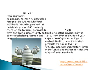 MichelinFrom innovative beginnings, Michelin has become a recognisabletyre manufacturer worldwide. Michelin patented the radial-ply tyre in 1946, radically changing the technical approach to tyres and giving greater safety and better roadholding, comfort and longer life.PirelliPirelli originated in Milan, Italy, in 1872. Now, over one hundred years experience of tyre technology has enabled Pirelli to combine in their products maximum levels of security, longevity and comfort. Pirelli manufacture and market an extensive range of tyres worldwide.http://www.jaxquickfit.com.au/tyres/brands