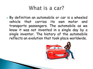 By definition an automobile or car is a wheeled vehicle that carries its own motor and transports passengers. The automobile as we know it was not invented in a single day by a single inventor. The history of the automobile reflects an evolution that took place worldwide.Whatis a car?