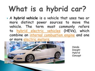 A hybrid vehicle is a vehicle that uses two or more distinct power sources to move the vehicle. The term most commonly refers to hybrid electric vehicles (HEVs), which combine an internal combustion engine and one or more electric motors.Whatis a hybrid car?Honda InsightHybrid Concept