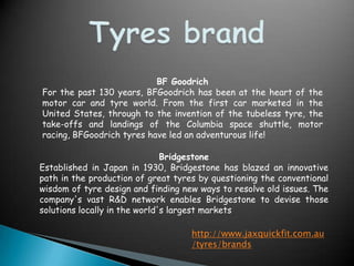TyresbrandBF GoodrichFor the past 130 years, BFGoodrich has been at the heart of the motor car and tyre world. From the first car marketed in the United States, through to the invention of the tubeless tyre, the take-offs and landings of the Columbia space shuttle, motor racing, BFGoodrichtyres have led an adventurous life!BridgestoneEstablished in Japan in 1930, Bridgestone has blazed an innovative path in the production of great tyres by questioning the conventional wisdom of tyre design and finding new ways to resolve old issues. The company's vast R&D network enables Bridgestone to devise those solutions locally in the world's largest marketshttp://www.jaxquickfit.com.au/tyres/brands