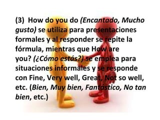 (3)How do you do (Encantado, Mucho gusto) se utiliza para presentaciones formales y al responder se repite la fórmula, mientras queHow are you? (¿Cómo estás?) se emplea para situaciones informales y se responde conFine,Very well,Great,Not so well, etc. ( Bien, Muy bien, Fantástico, No tan bien , etc.) 
