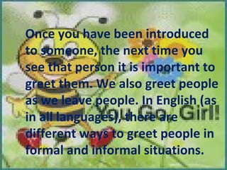 Once you have been introduced to someone, the next time you see that person it is important to greet them. We also greet people as we leave people. In English (as in all languages), there are different ways to greet people in formal and informal situations. 