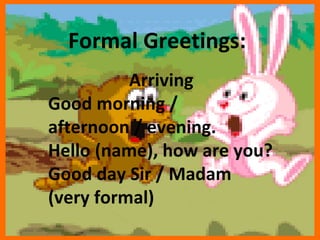 Arriving  Good morning / afternoon / evening. Hello (name), how are you? Good day Sir / Madam (very formal)  Formal Greetings:  