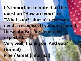 It's important to note that the question &quot;How are you?&quot; or &quot;What's up?&quot; doesn't necessary need a response. If you do respond, these phrases are generally expected:  Very well, thank you. And you? (formal) Fine / Great (informal)  