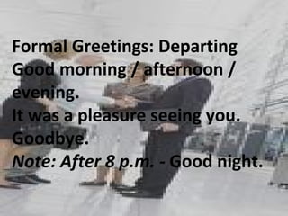 Formal Greetings: Departing  Good morning / afternoon / evening. It was a pleasure seeing you. Goodbye. Note: After 8 p.m. -  Good night.  