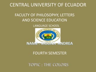 CENTRAL UNIVERSITY OF ECUADOR FACULTY OF PHILOSOPHY, LETTERS AND SCIENCE EDUCATION LANGUAGE SCHOOL NAME : MOLINA  ANDREA FOURTH SEMESTER TOPIC : THE COLORS 